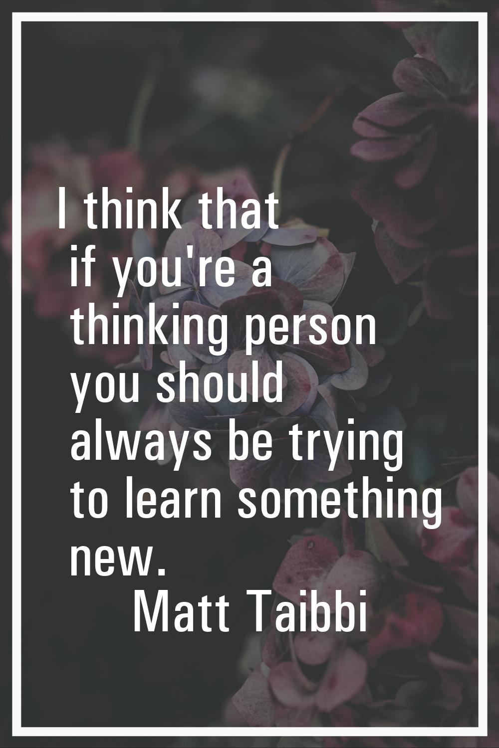 I think that if you're a thinking person you should always be trying to learn something new.