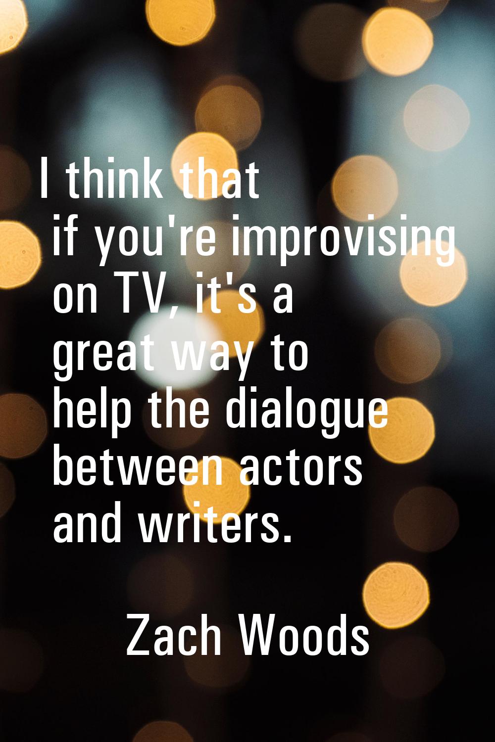 I think that if you're improvising on TV, it's a great way to help the dialogue between actors and 