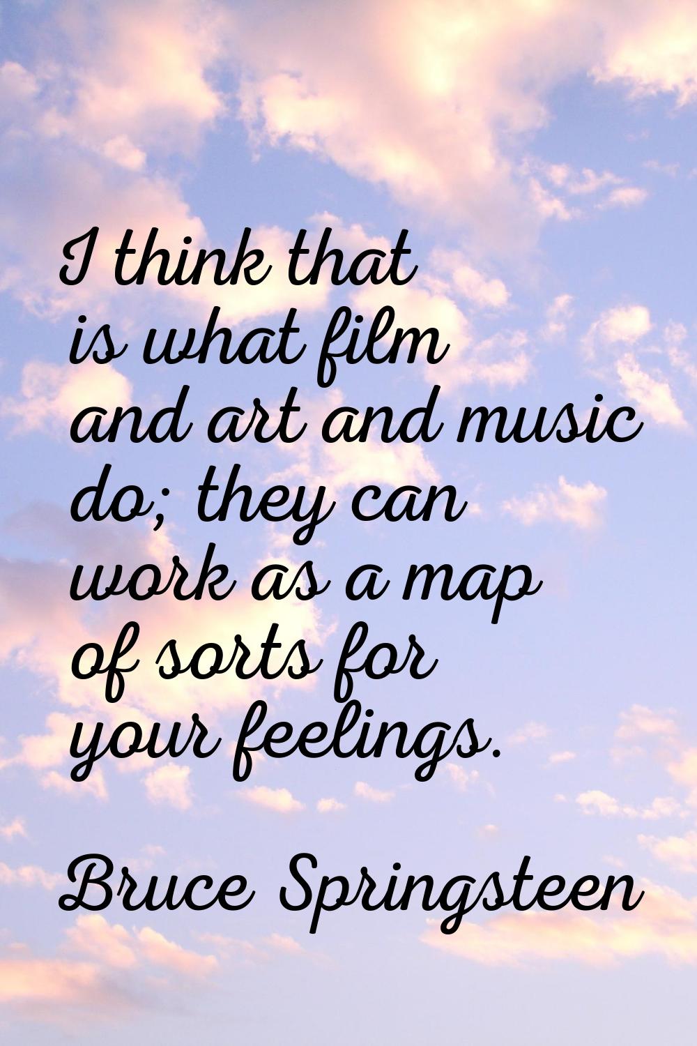 I think that is what film and art and music do; they can work as a map of sorts for your feelings.