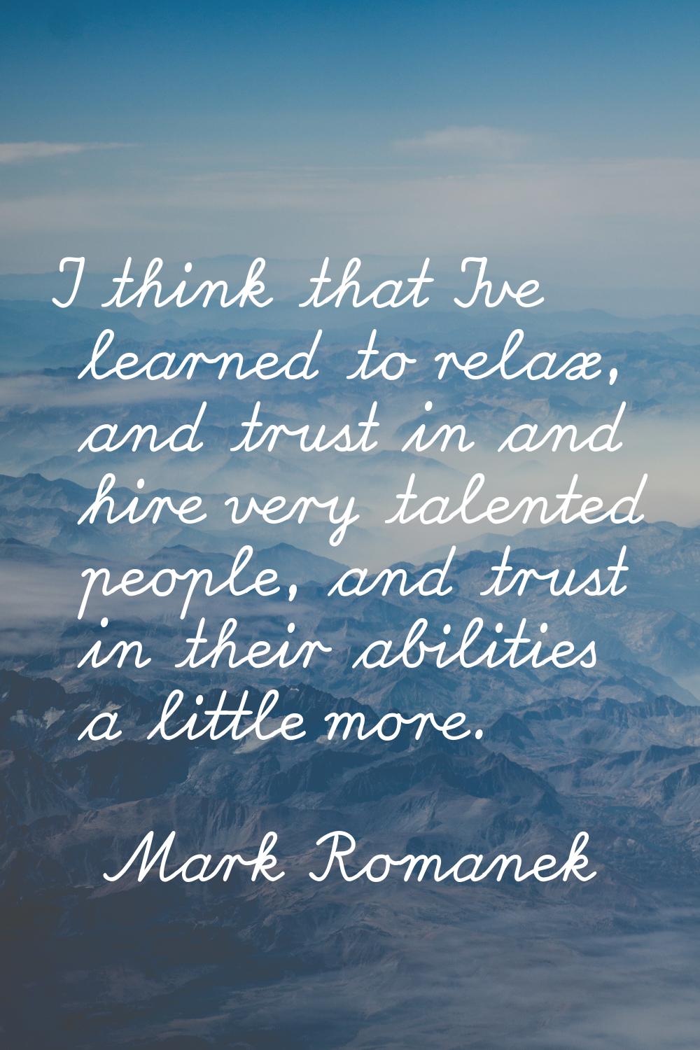 I think that I've learned to relax, and trust in and hire very talented people, and trust in their 