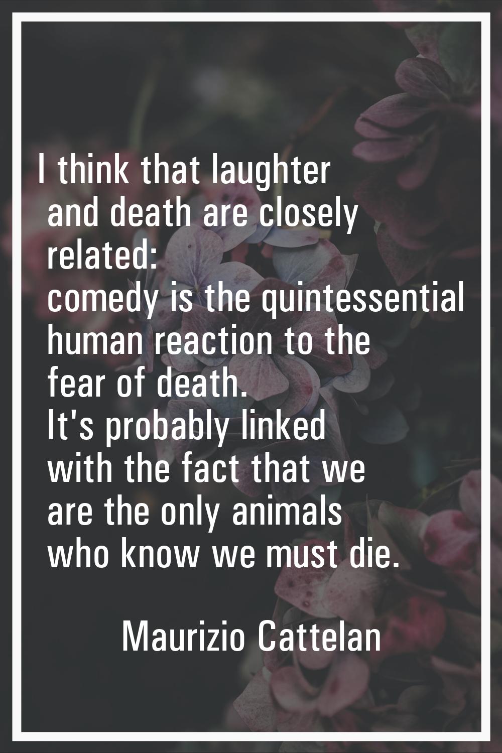 I think that laughter and death are closely related: comedy is the quintessential human reaction to