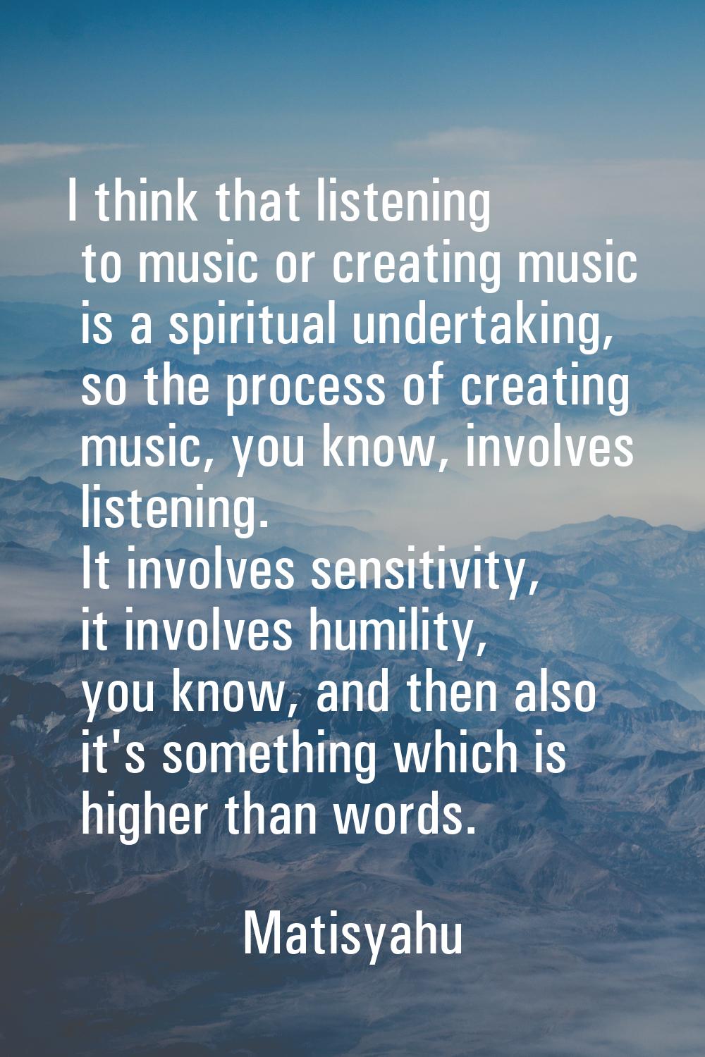 I think that listening to music or creating music is a spiritual undertaking, so the process of cre