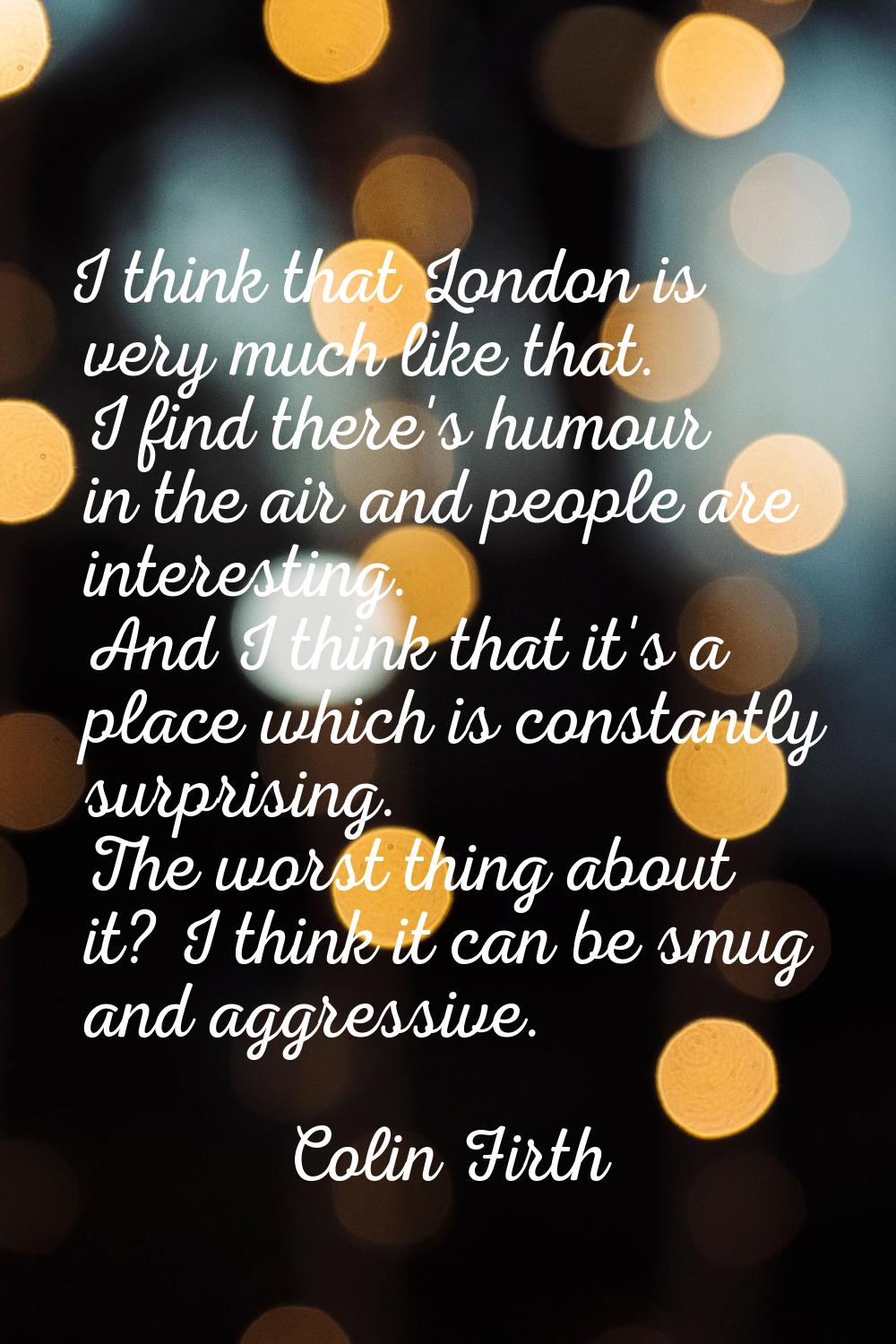 I think that London is very much like that. I find there's humour in the air and people are interes