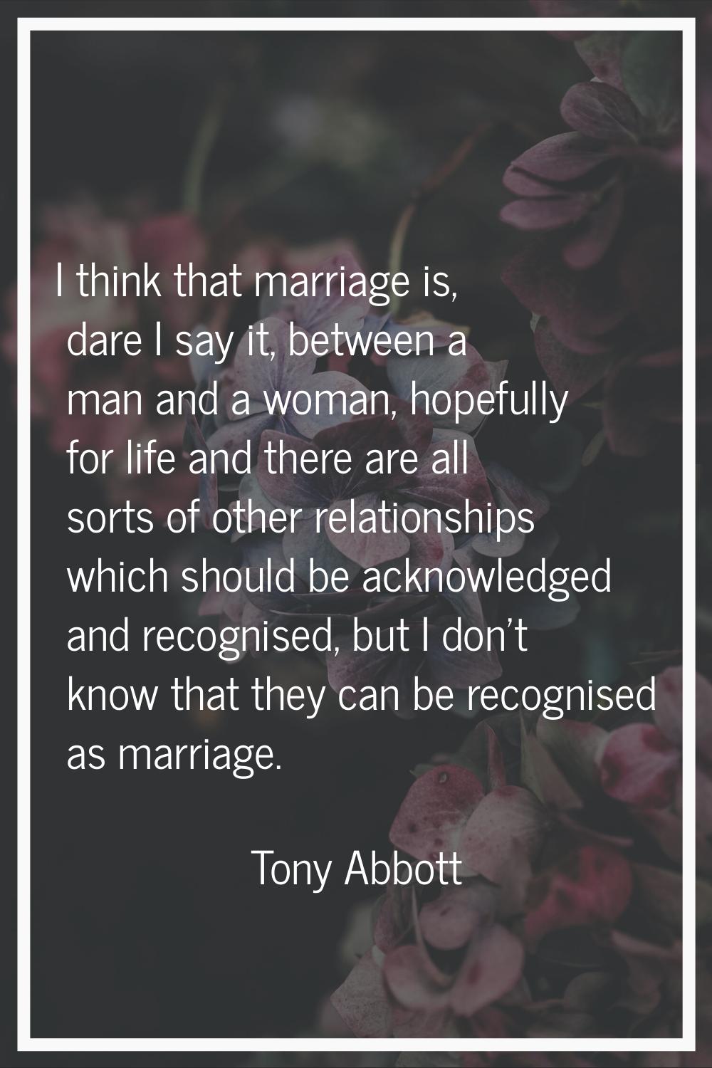 I think that marriage is, dare I say it, between a man and a woman, hopefully for life and there ar