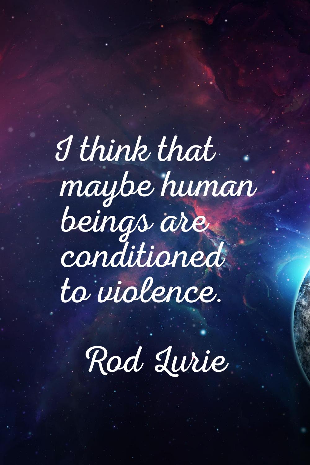 I think that maybe human beings are conditioned to violence.