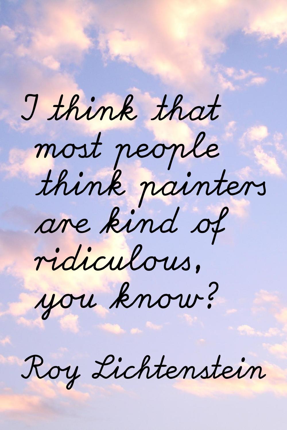 I think that most people think painters are kind of ridiculous, you know?