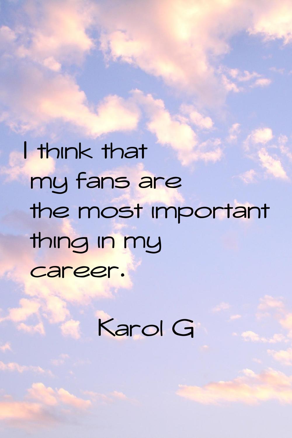 I think that my fans are the most important thing in my career.