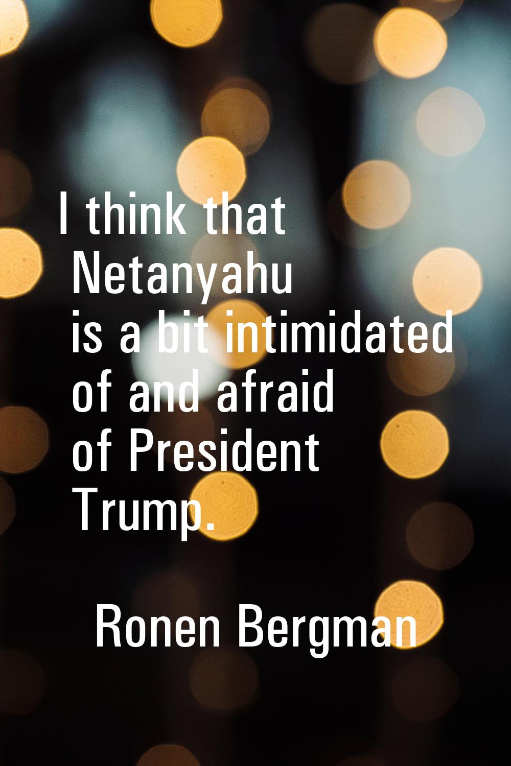 I think that Netanyahu is a bit intimidated of and afraid of President Trump.