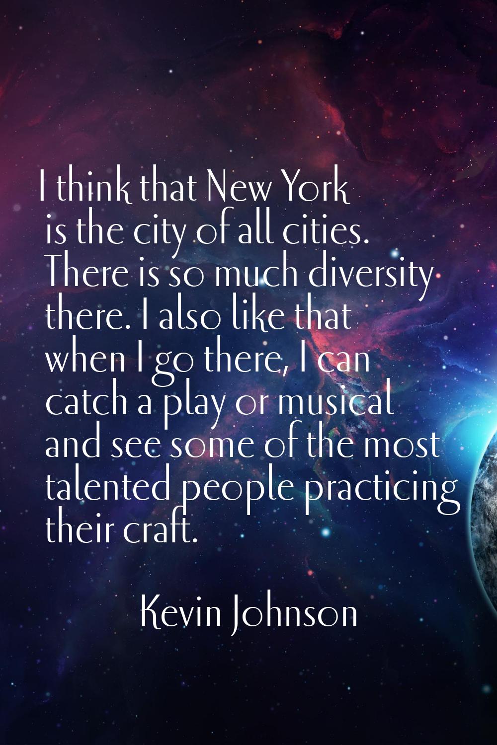 I think that New York is the city of all cities. There is so much diversity there. I also like that