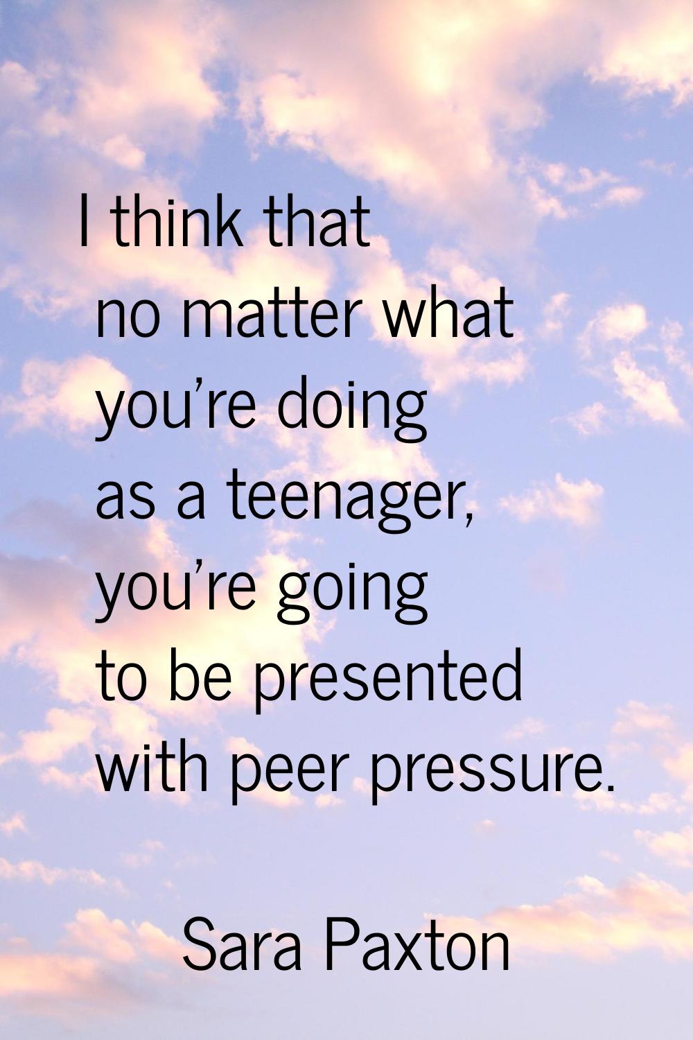 I think that no matter what you're doing as a teenager, you're going to be presented with peer pres