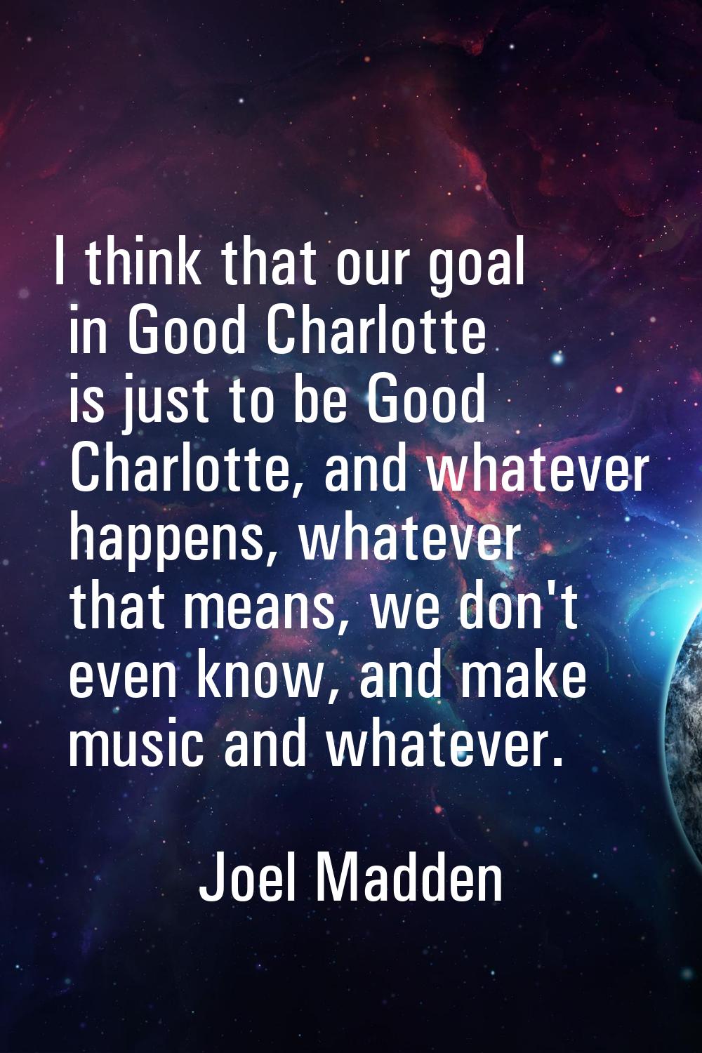 I think that our goal in Good Charlotte is just to be Good Charlotte, and whatever happens, whateve