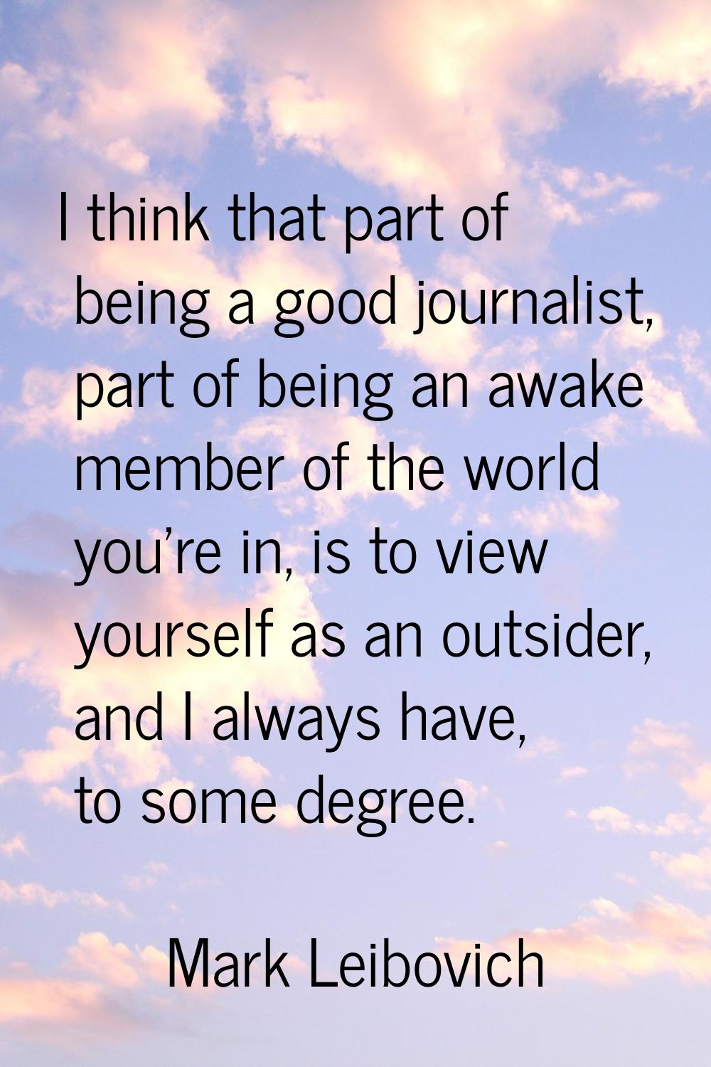 I think that part of being a good journalist, part of being an awake member of the world you're in,
