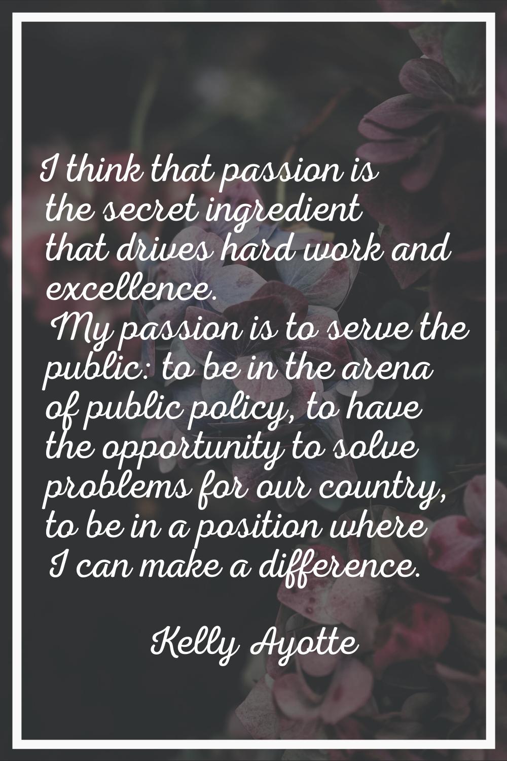 I think that passion is the secret ingredient that drives hard work and excellence. My passion is t