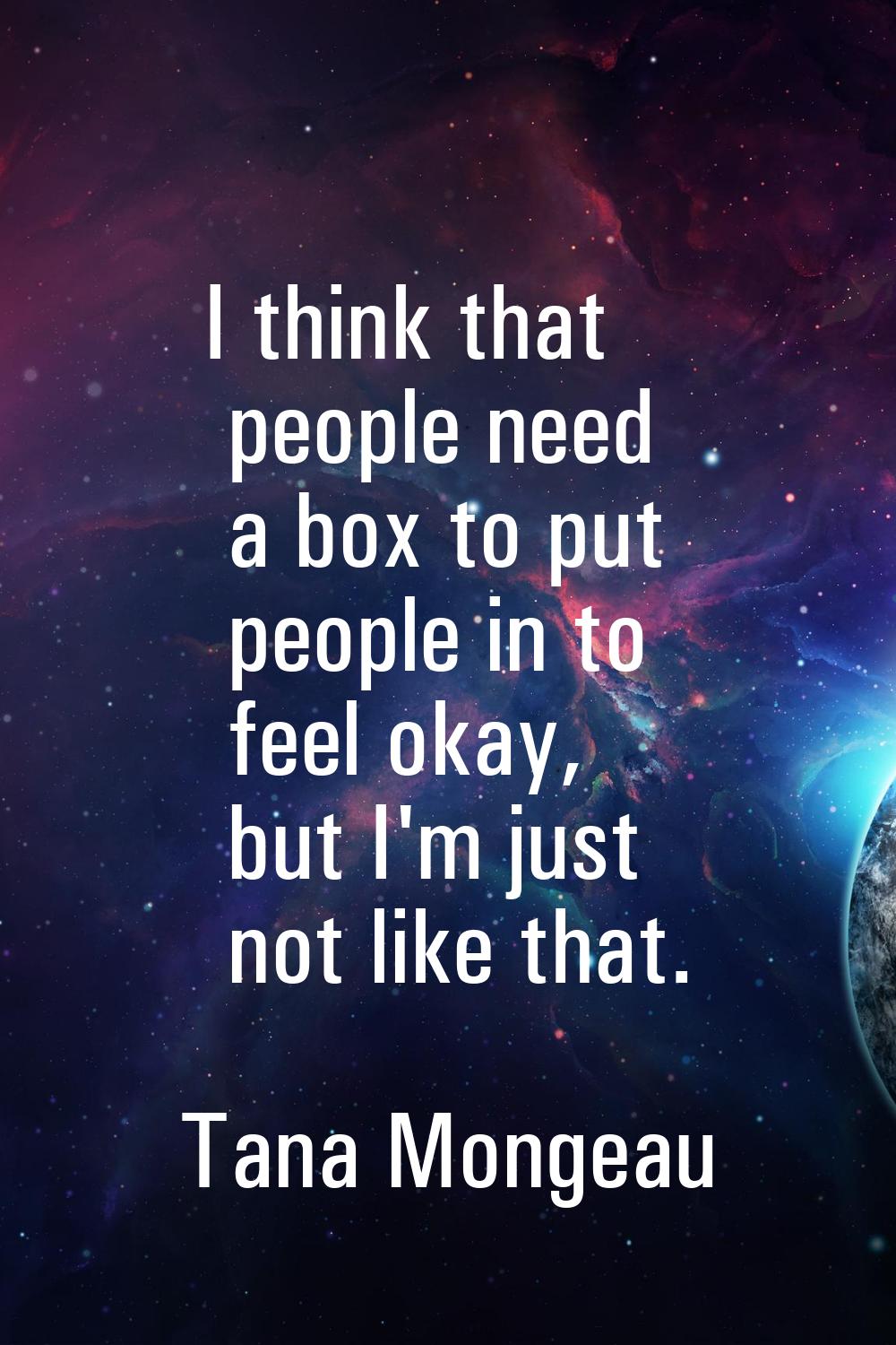 I think that people need a box to put people in to feel okay, but I'm just not like that.