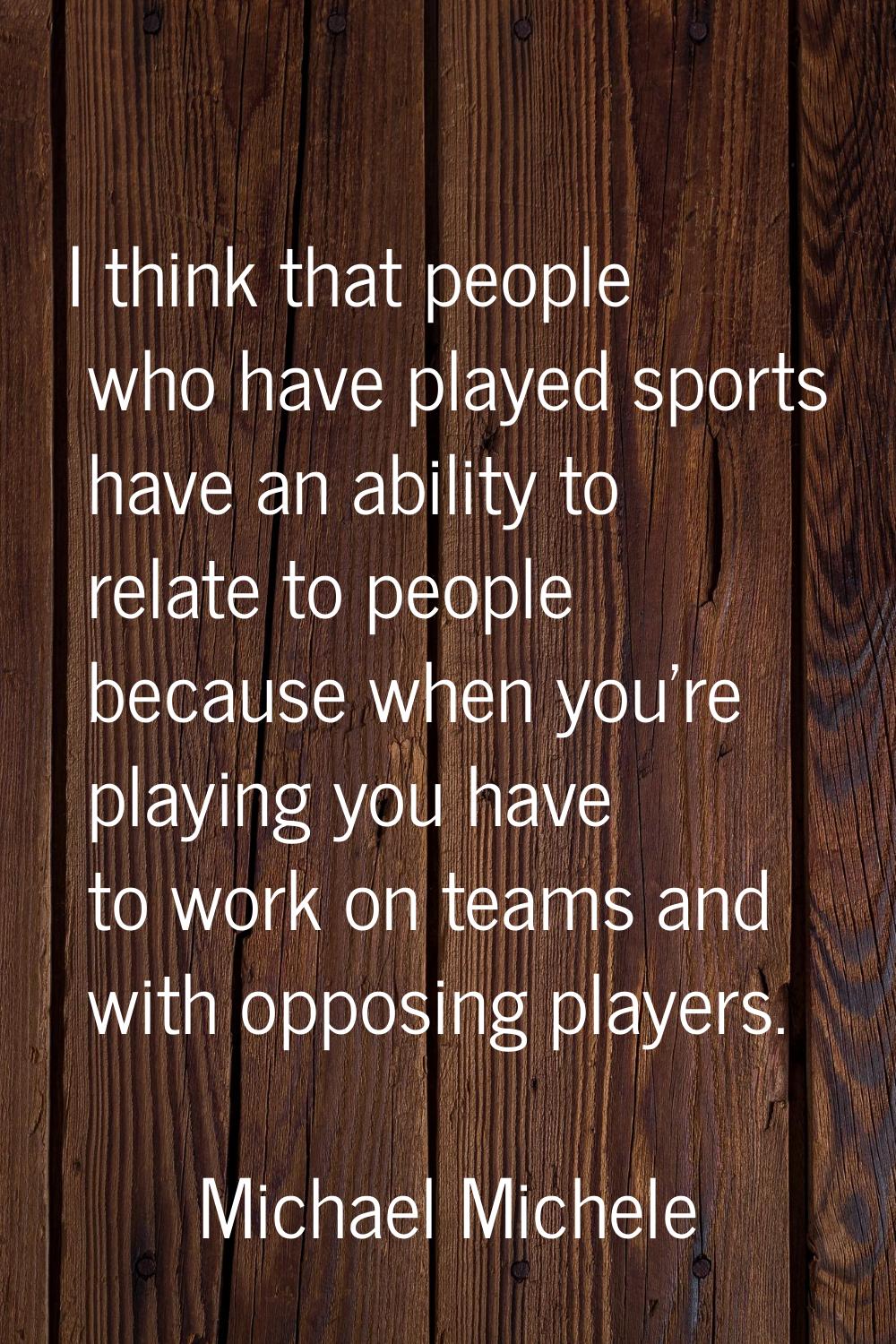 I think that people who have played sports have an ability to relate to people because when you're 