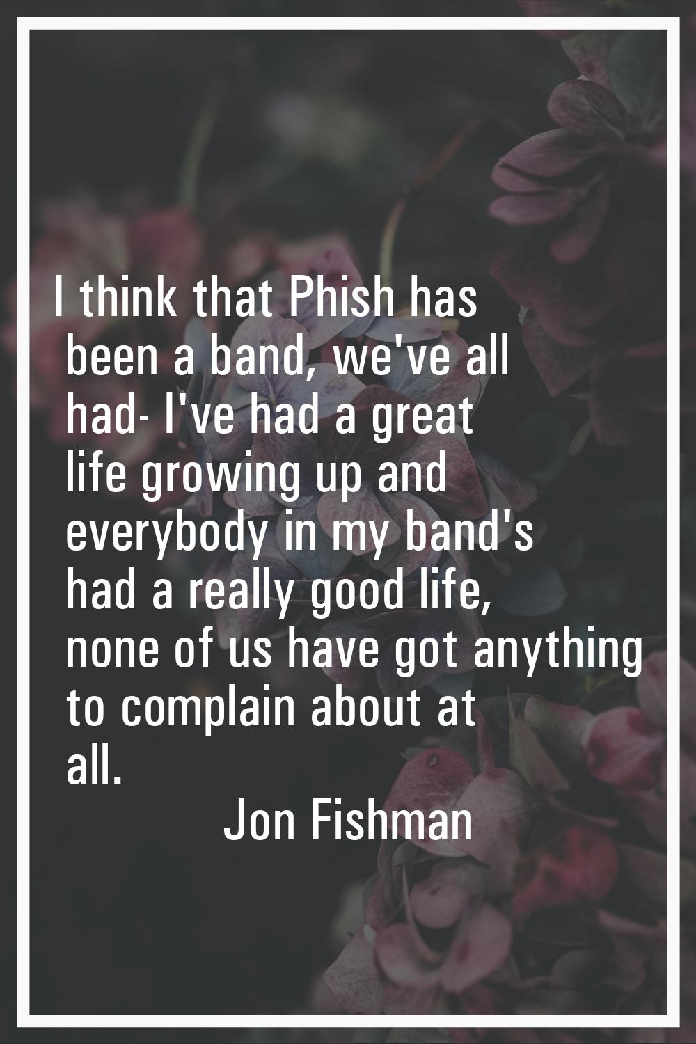 I think that Phish has been a band, we've all had- I've had a great life growing up and everybody i