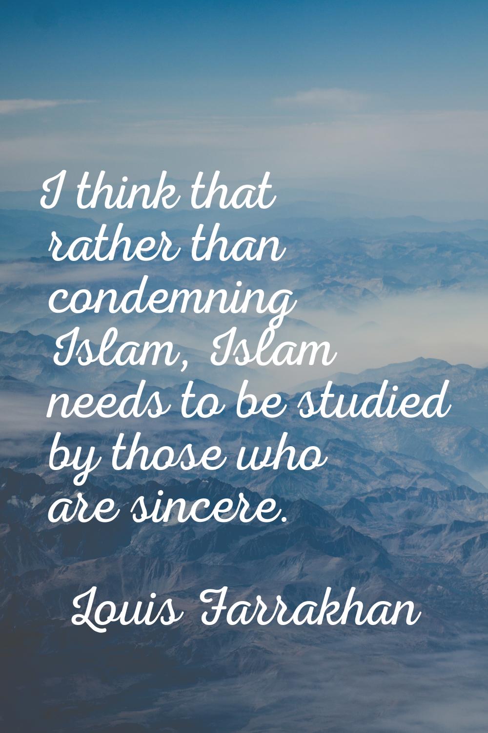 I think that rather than condemning Islam, Islam needs to be studied by those who are sincere.