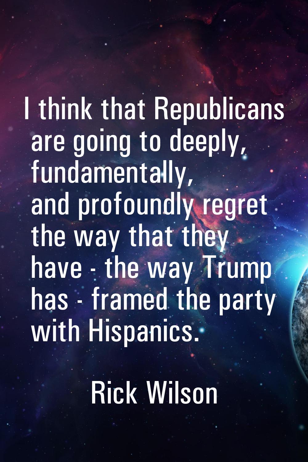 I think that Republicans are going to deeply, fundamentally, and profoundly regret the way that the