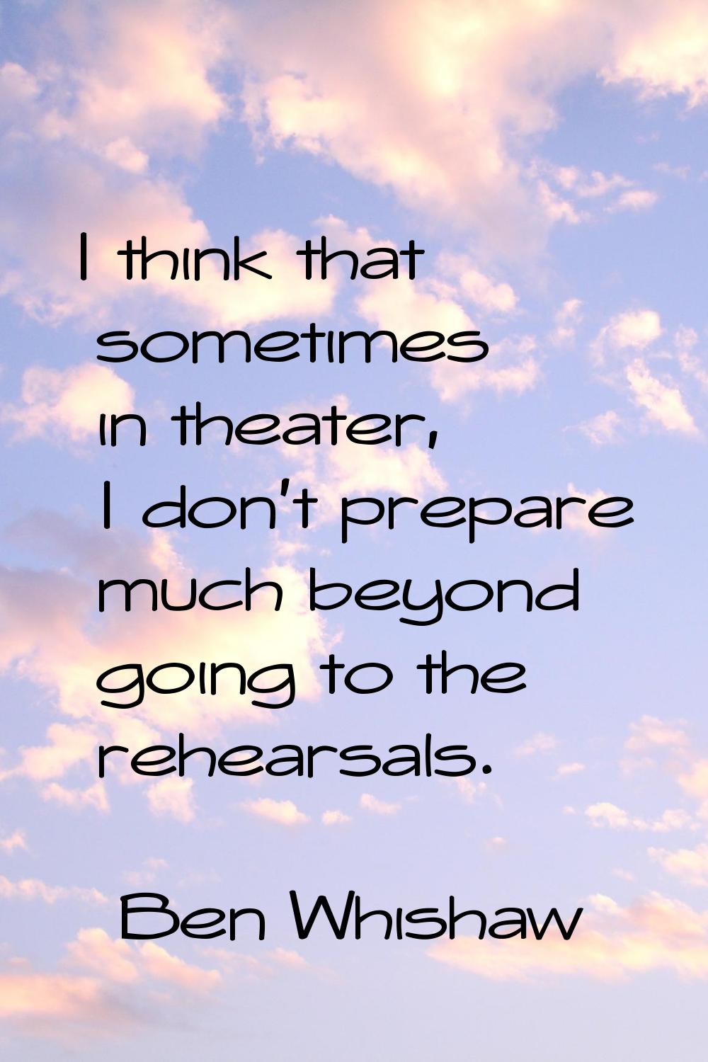 I think that sometimes in theater, I don't prepare much beyond going to the rehearsals.