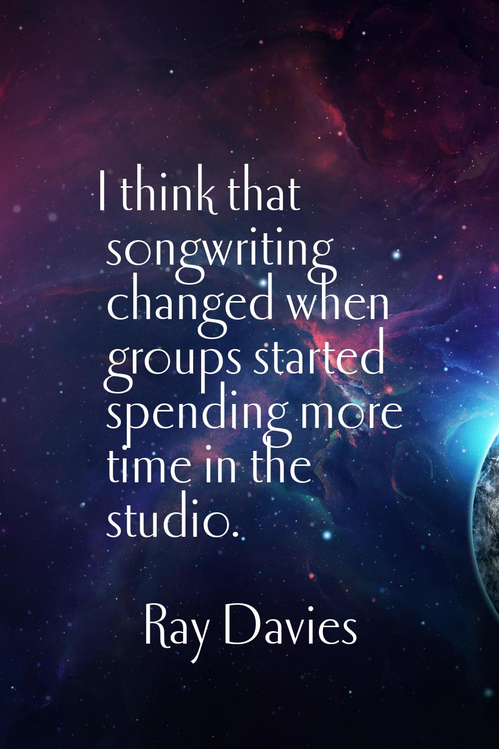 I think that songwriting changed when groups started spending more time in the studio.