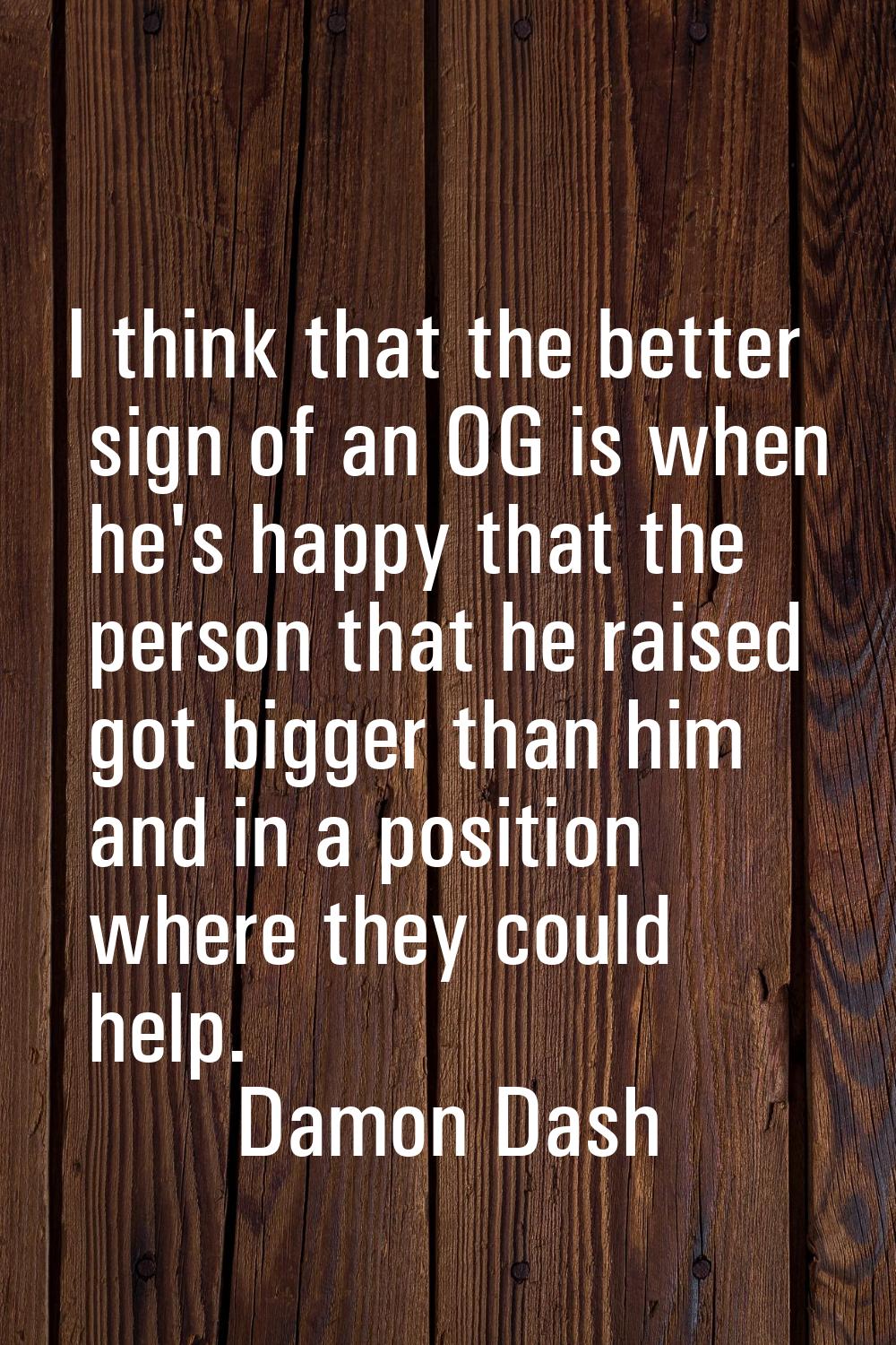 I think that the better sign of an OG is when he's happy that the person that he raised got bigger 