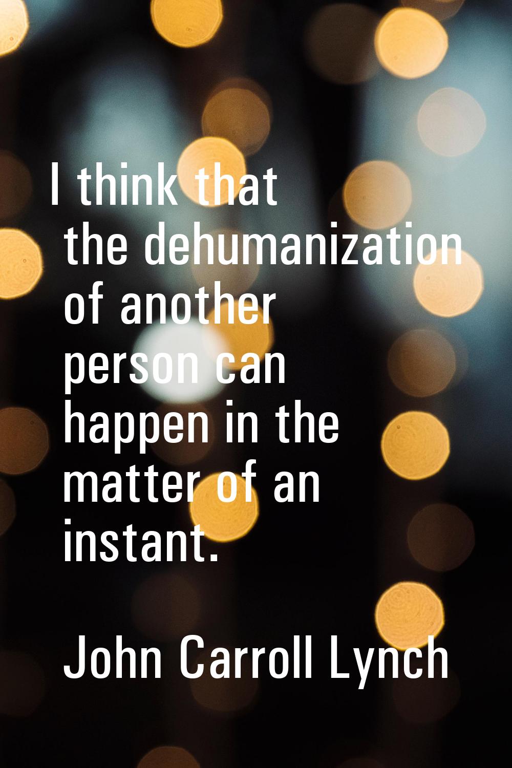 I think that the dehumanization of another person can happen in the matter of an instant.