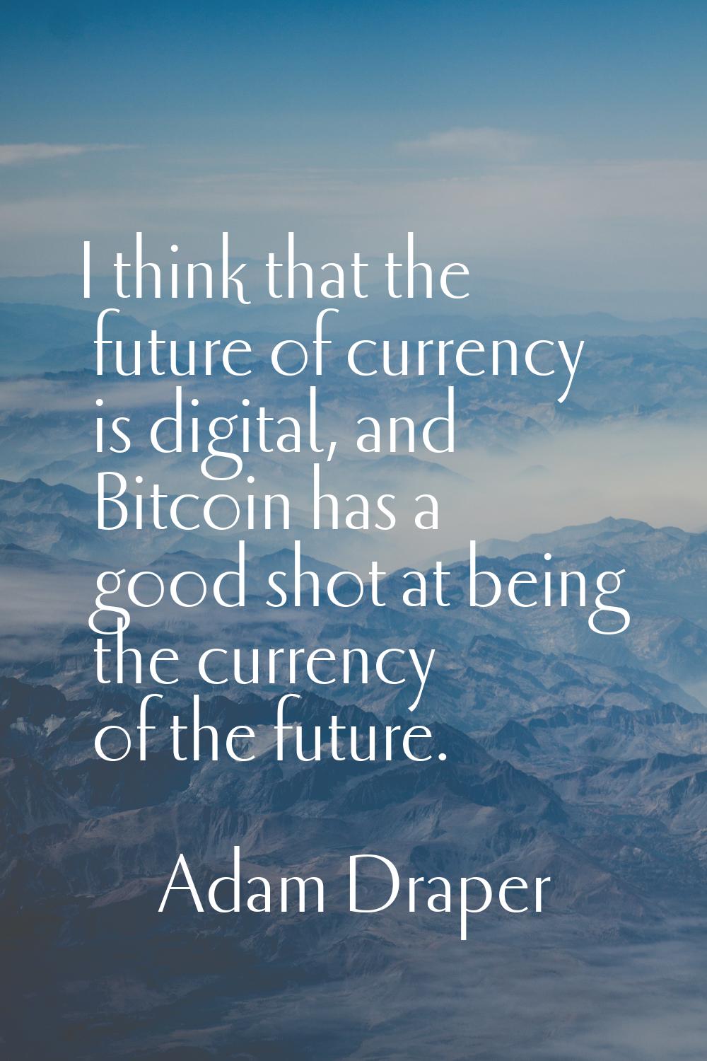 I think that the future of currency is digital, and Bitcoin has a good shot at being the currency o