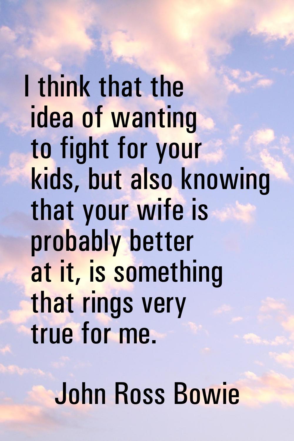 I think that the idea of wanting to fight for your kids, but also knowing that your wife is probabl