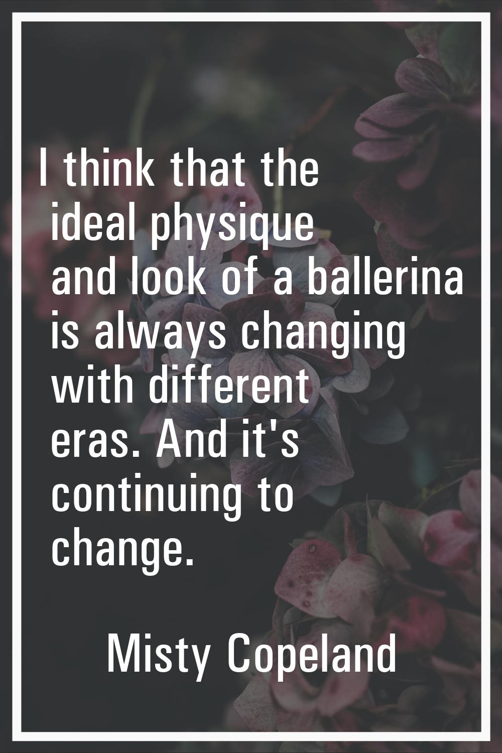 I think that the ideal physique and look of a ballerina is always changing with different eras. And