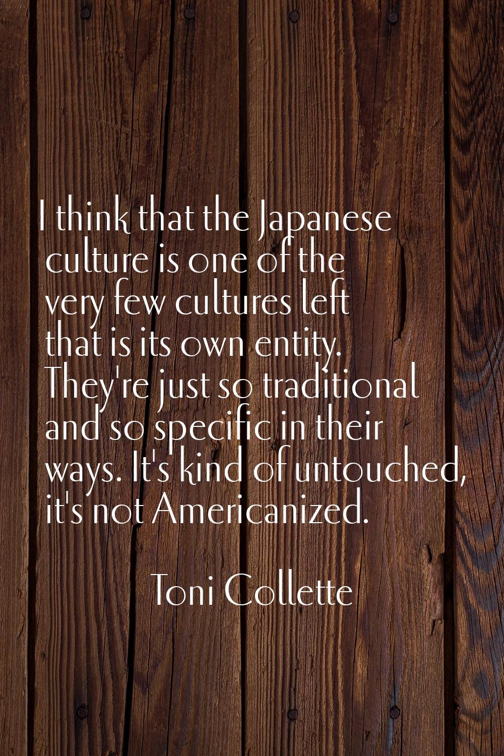 I think that the Japanese culture is one of the very few cultures left that is its own entity. They