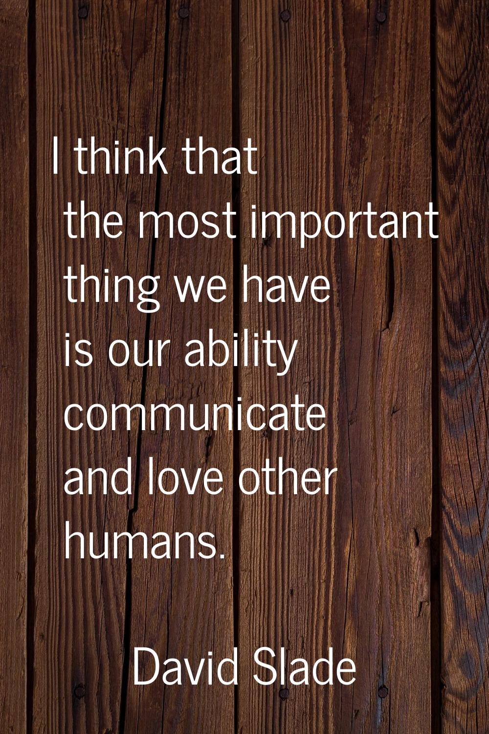 I think that the most important thing we have is our ability communicate and love other humans.