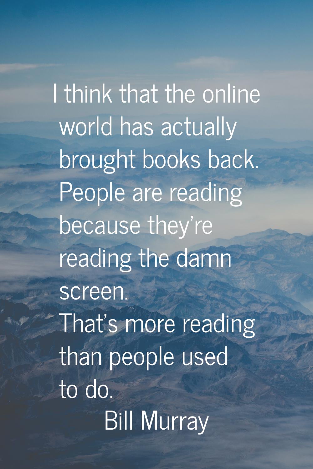 I think that the online world has actually brought books back. People are reading because they're r