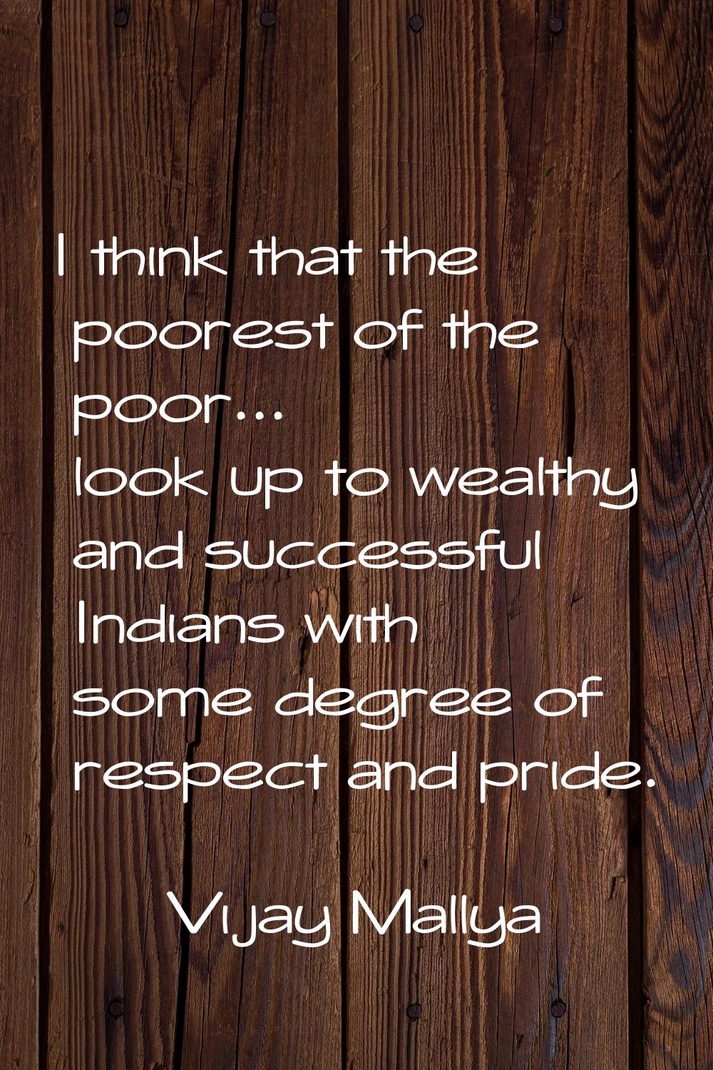 I think that the poorest of the poor... look up to wealthy and successful Indians with some degree 
