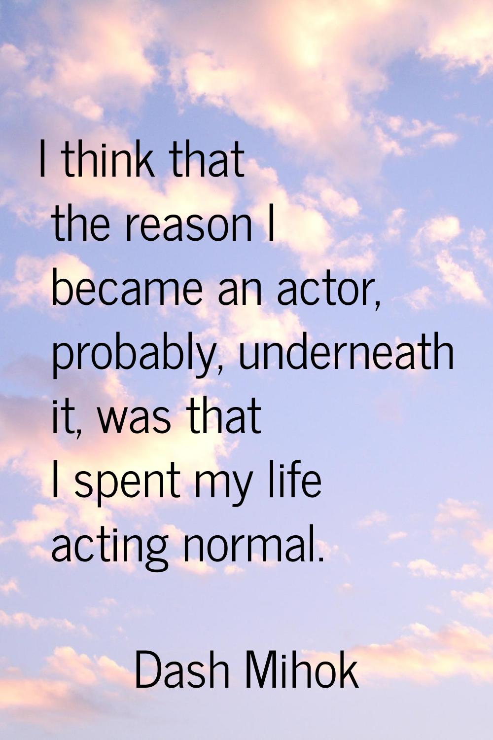I think that the reason I became an actor, probably, underneath it, was that I spent my life acting
