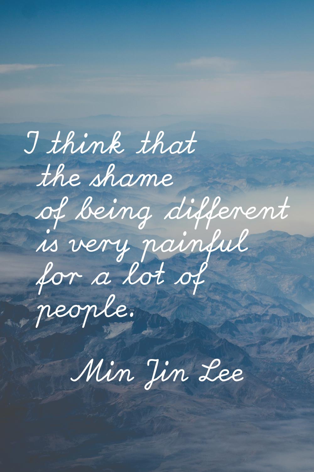 I think that the shame of being different is very painful for a lot of people.