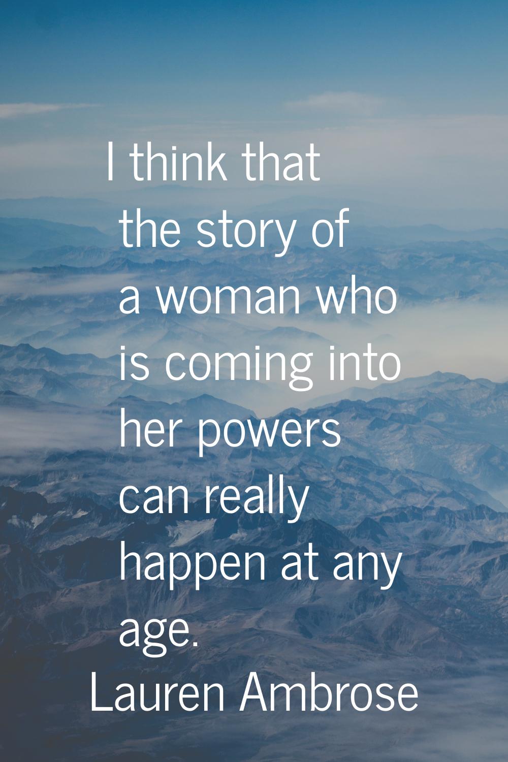 I think that the story of a woman who is coming into her powers can really happen at any age.