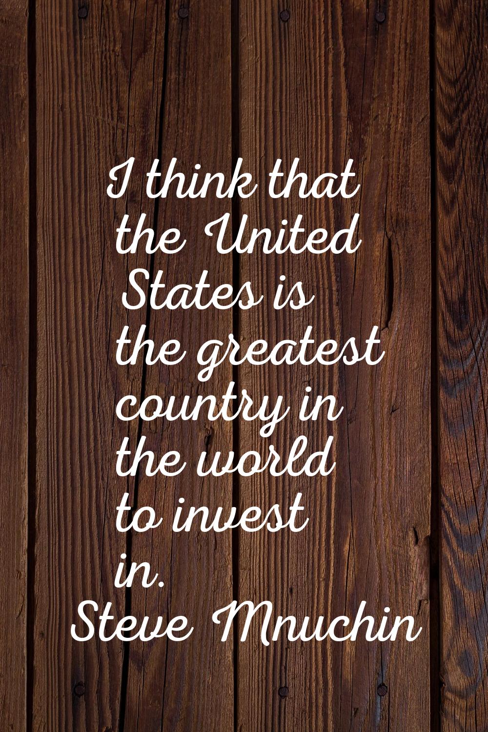 I think that the United States is the greatest country in the world to invest in.