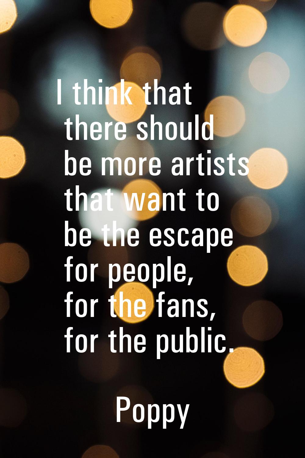 I think that there should be more artists that want to be the escape for people, for the fans, for 
