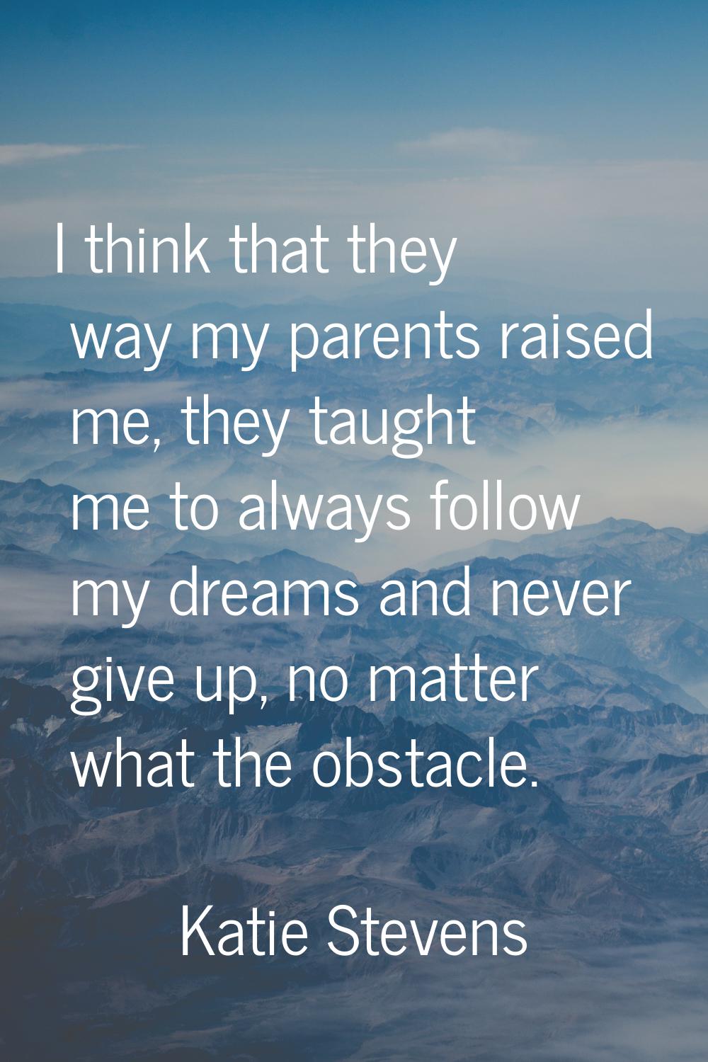 I think that they way my parents raised me, they taught me to always follow my dreams and never giv