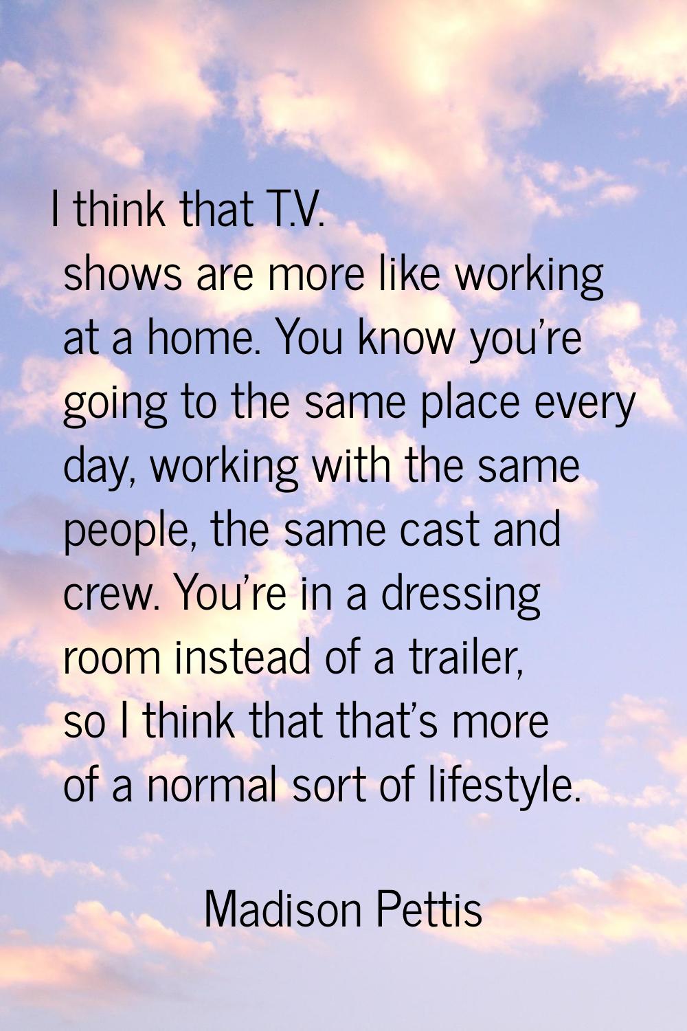 I think that T.V. shows are more like working at a home. You know you're going to the same place ev