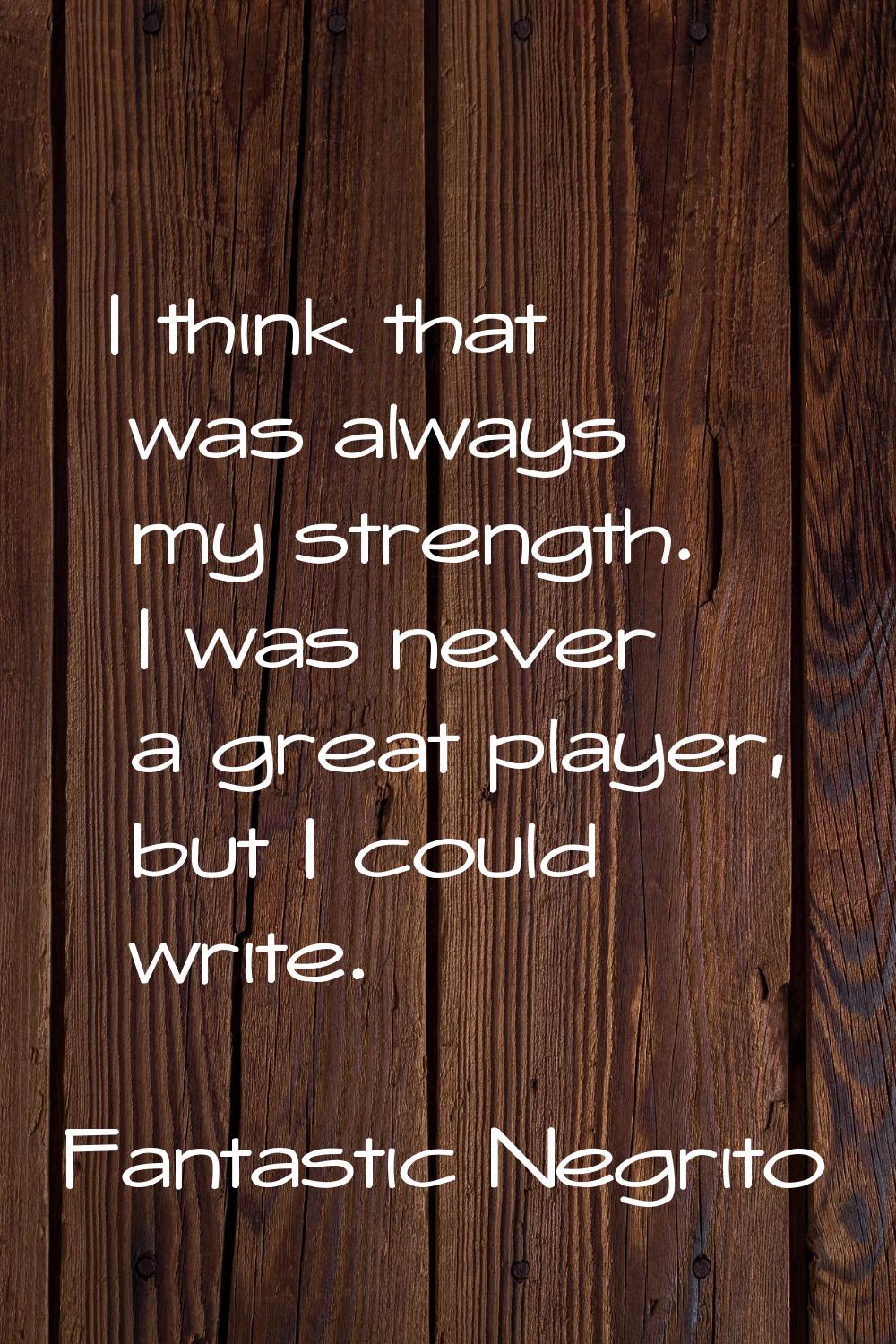 I think that was always my strength. I was never a great player, but I could write.