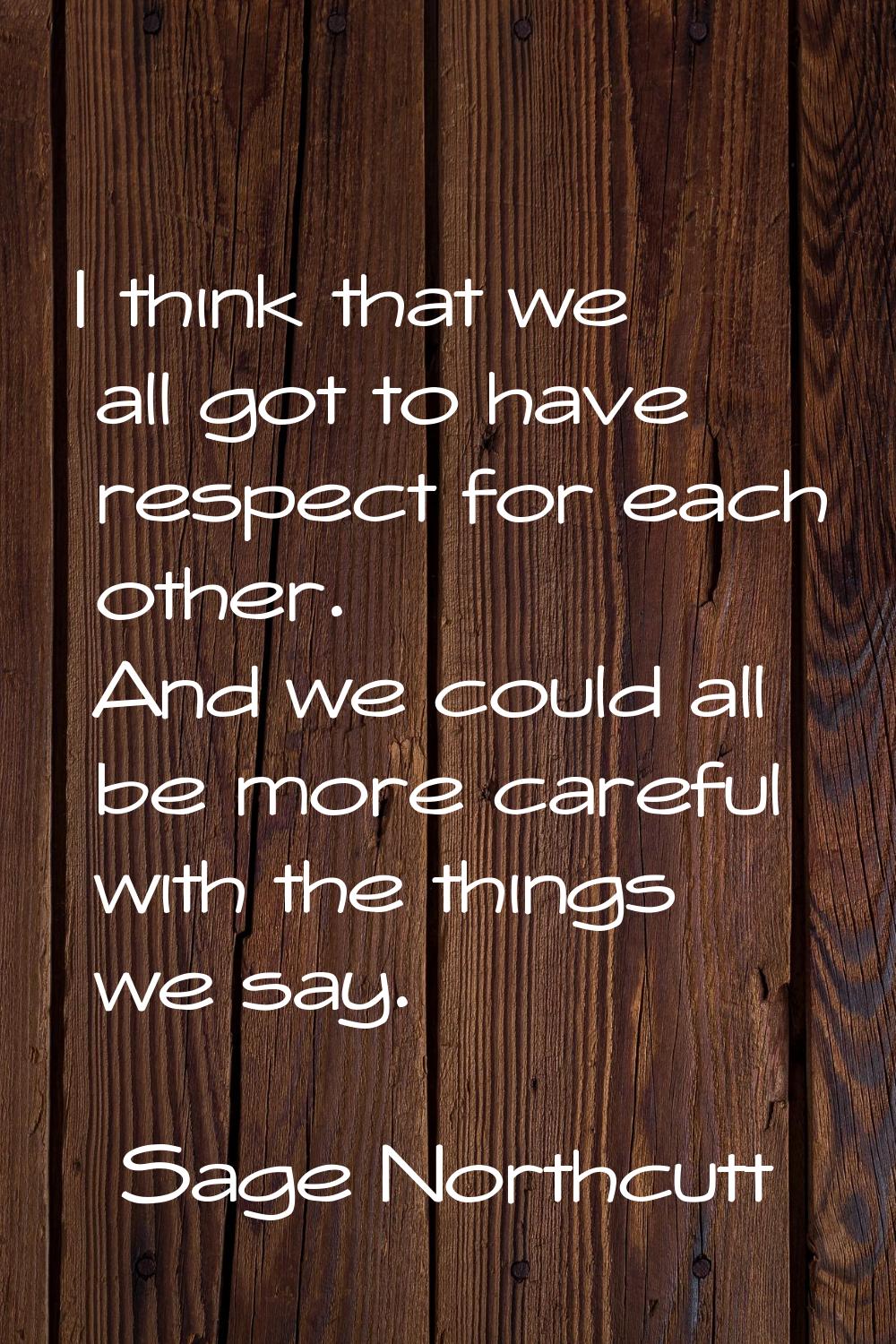 I think that we all got to have respect for each other. And we could all be more careful with the t