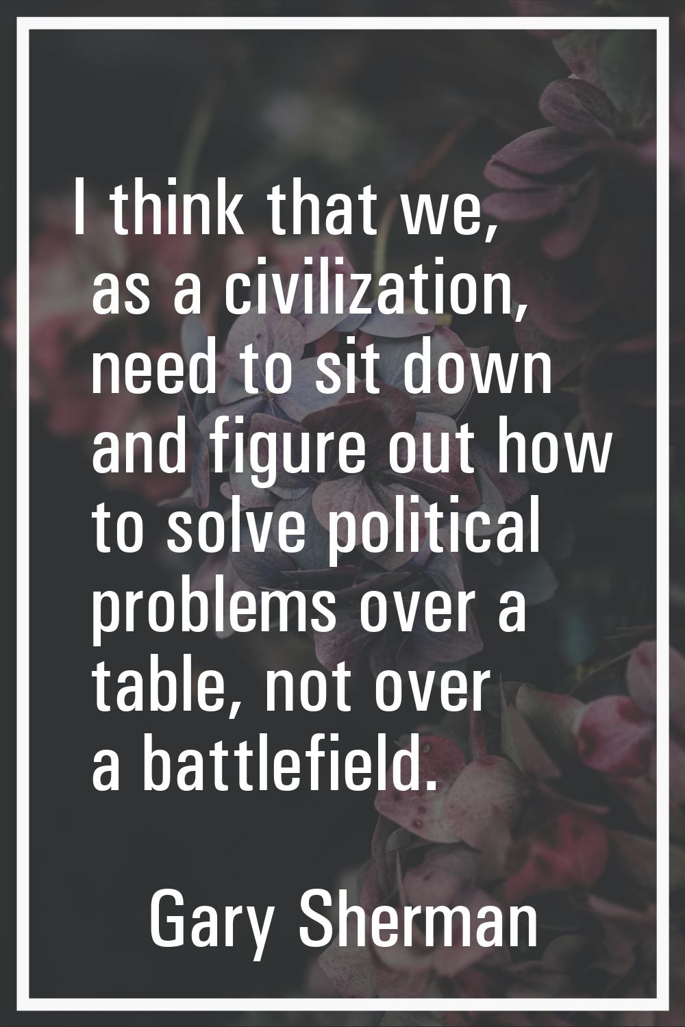 I think that we, as a civilization, need to sit down and figure out how to solve political problems