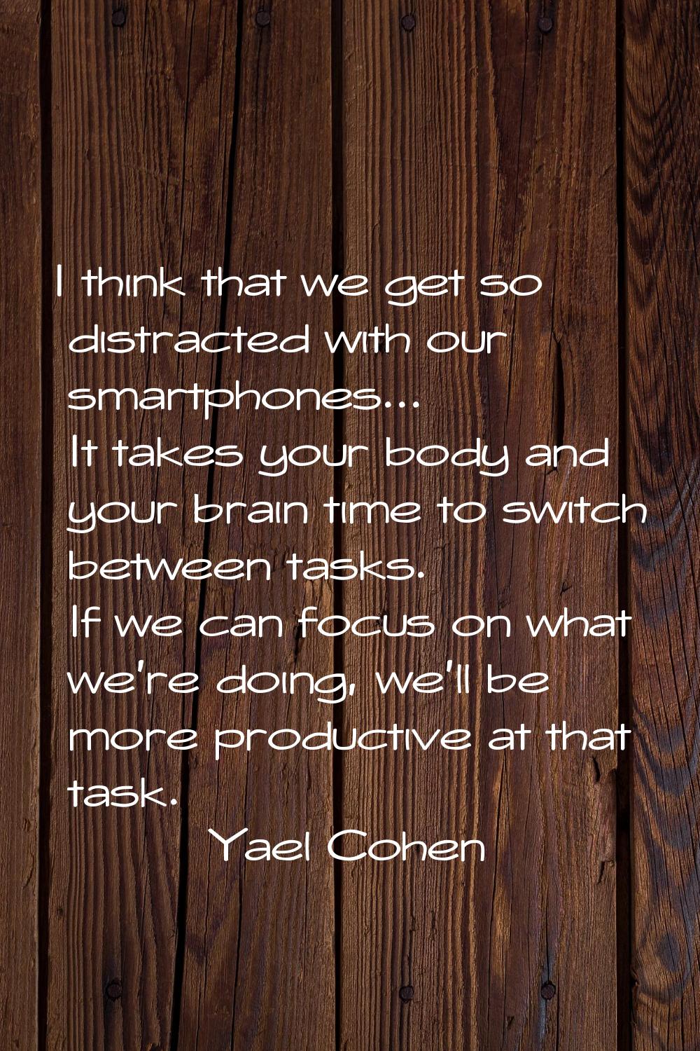 I think that we get so distracted with our smartphones... It takes your body and your brain time to