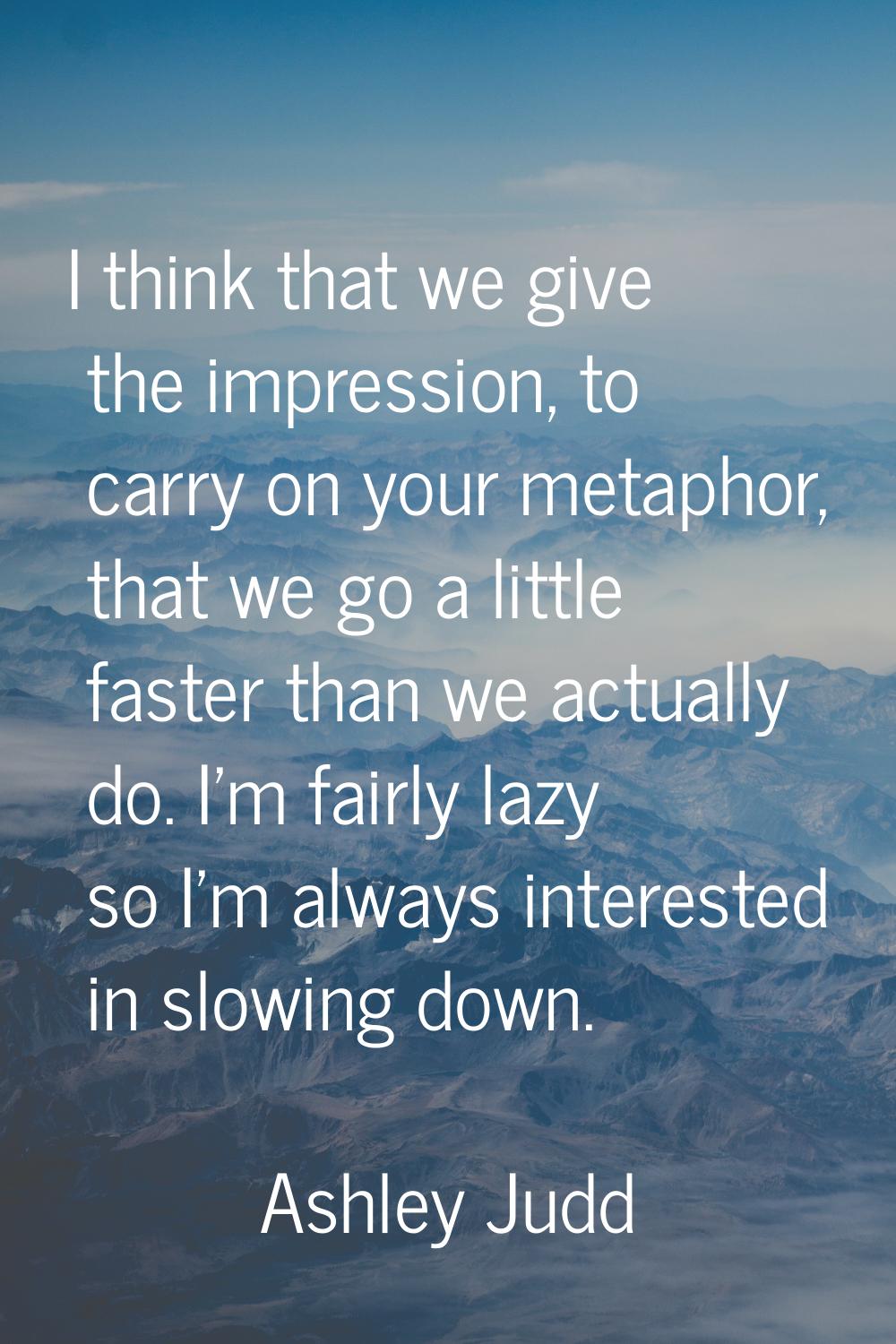 I think that we give the impression, to carry on your metaphor, that we go a little faster than we 