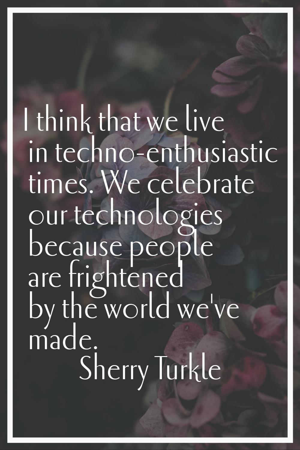 I think that we live in techno-enthusiastic times. We celebrate our technologies because people are