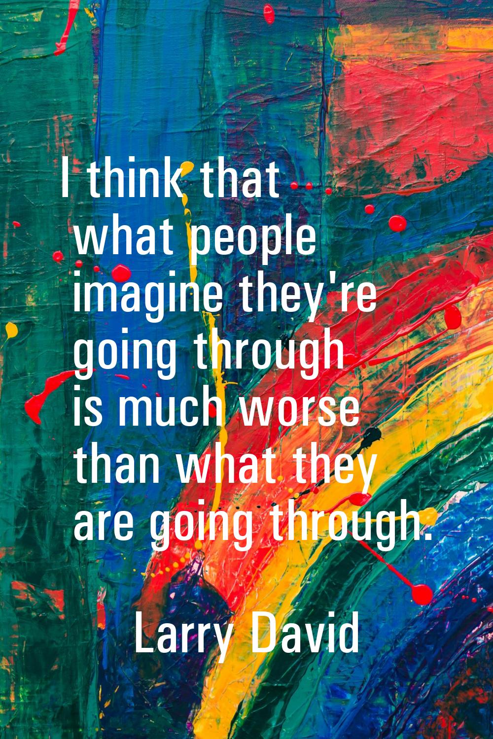 I think that what people imagine they're going through is much worse than what they are going throu