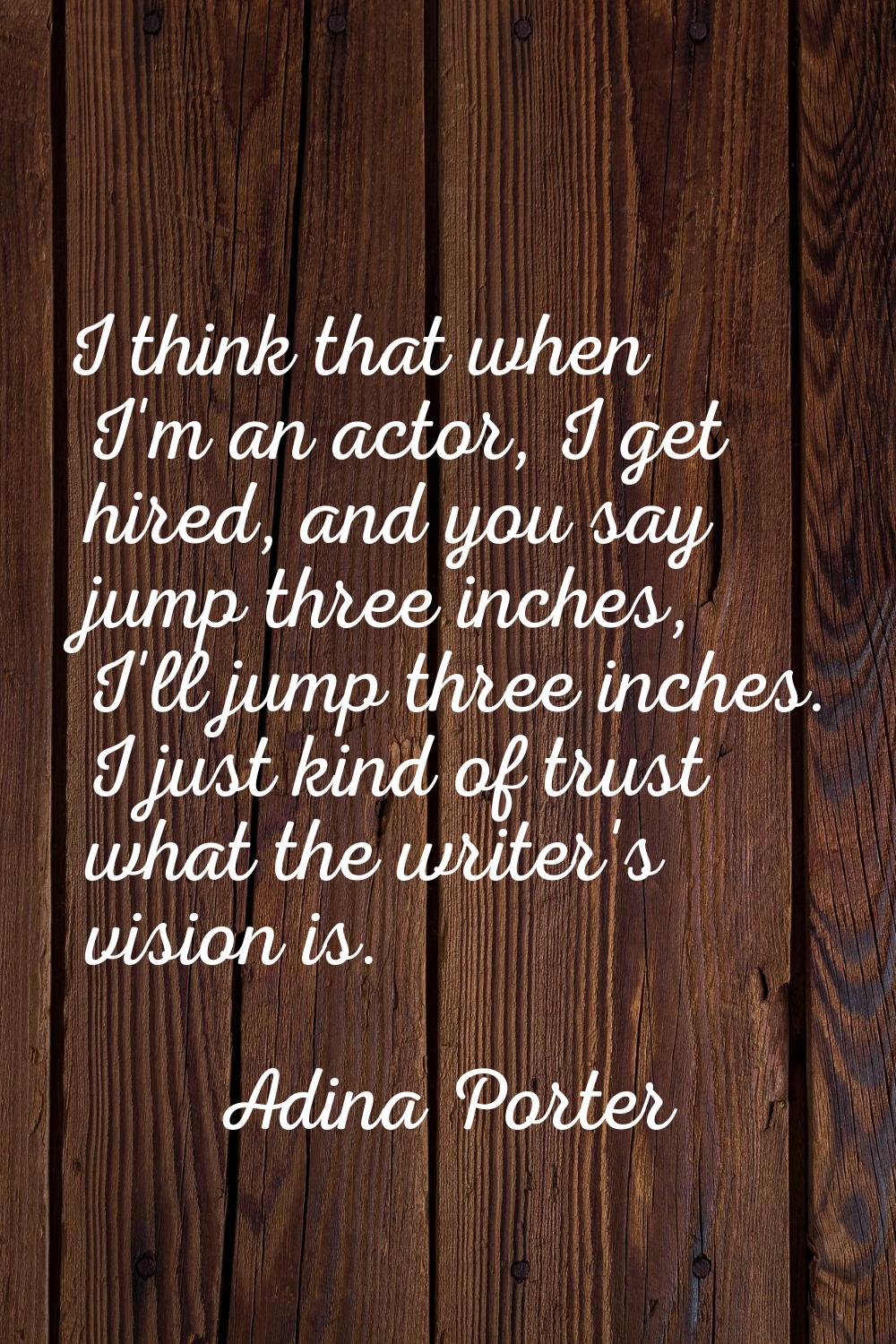 I think that when I'm an actor, I get hired, and you say jump three inches, I'll jump three inches.