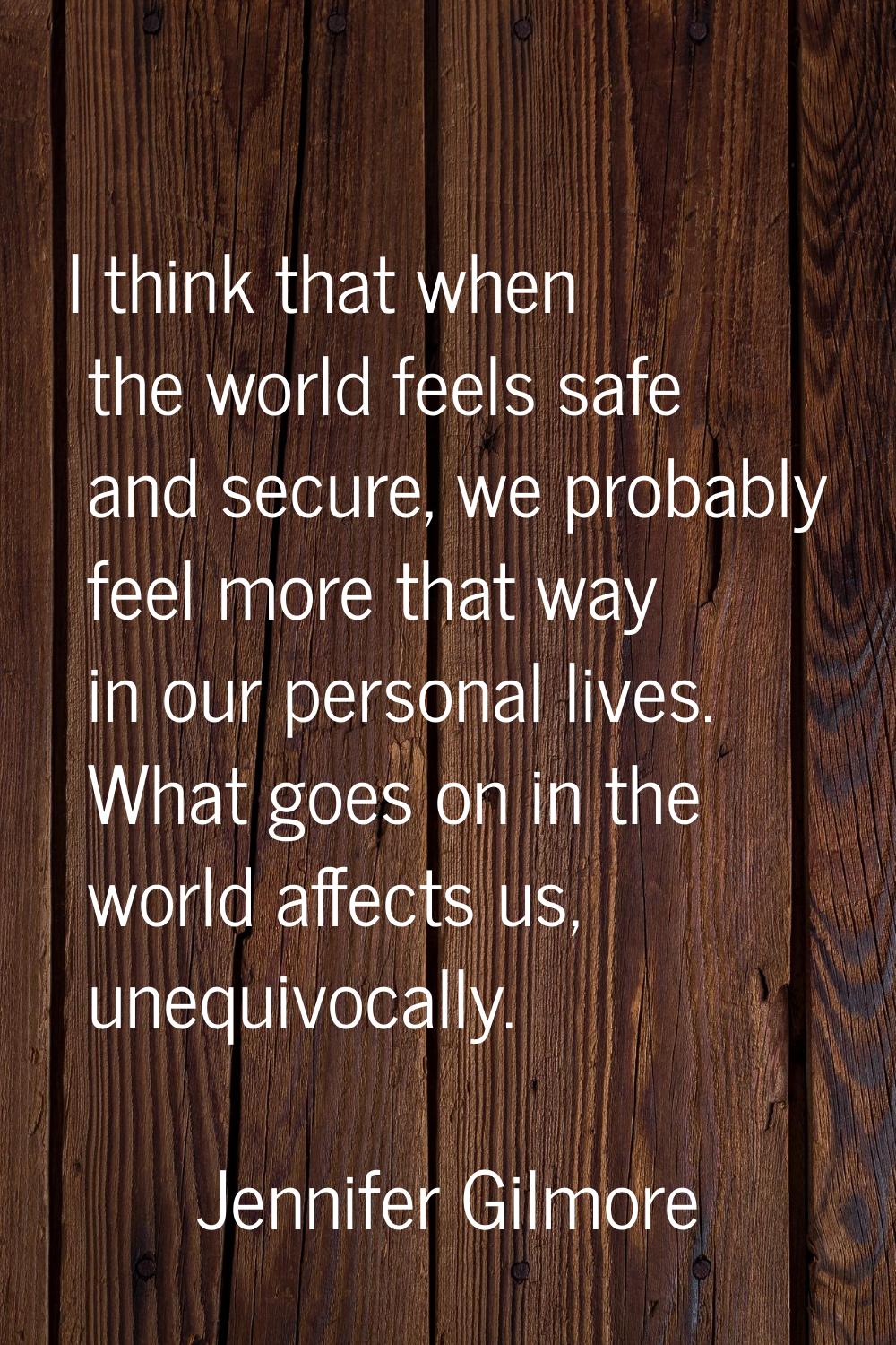 I think that when the world feels safe and secure, we probably feel more that way in our personal l