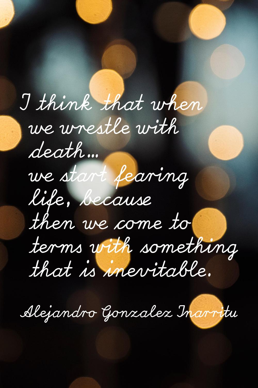 I think that when we wrestle with death... we start fearing life, because then we come to terms wit